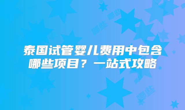 泰国试管婴儿费用中包含哪些项目？一站式攻略