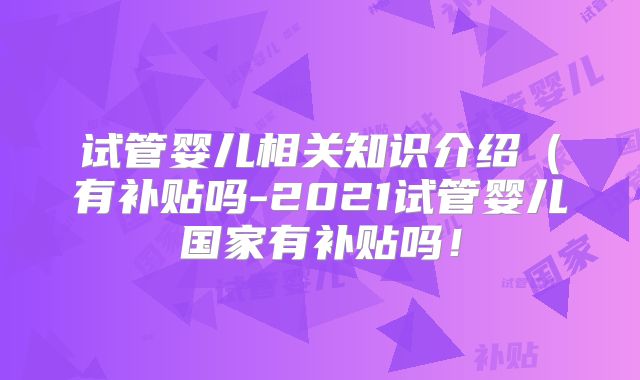 试管婴儿相关知识介绍(有补贴吗-2021试管婴儿国家有补贴吗!
