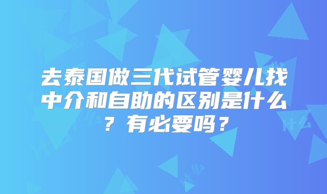 去泰国做三代试管婴儿找中介和自助的区别是什么？有必要吗？