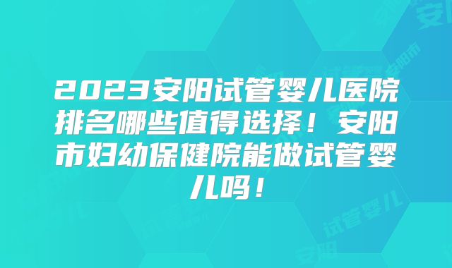 2023安阳试管婴儿医院排名哪些值得选择!安阳市妇幼保健院能做试管婴儿吗!