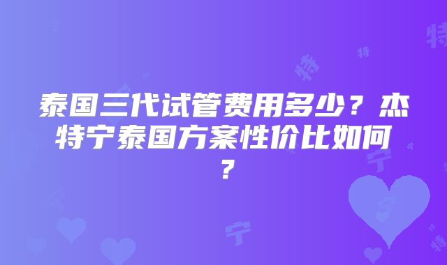 泰国三代试管费用多少?杰特宁泰国方案性价比如何?