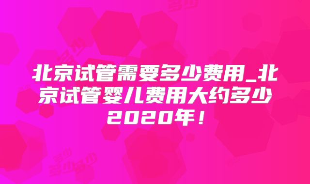 北京试管需要多少费用_北京试管婴儿费用大约多少2020年！