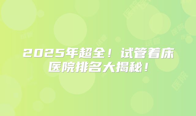2025年超全!试管着床医院排名大揭秘!
