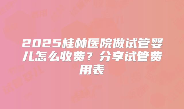 2025桂林医院做试管婴儿怎么收费？分享试管费用表