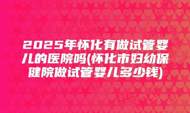 2025年怀化有做试管婴儿的医院吗(怀化市妇幼保健院做试管婴儿多少钱)