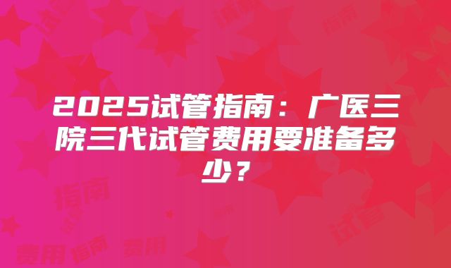 2025试管指南：广医三院三代试管费用要准备多少？