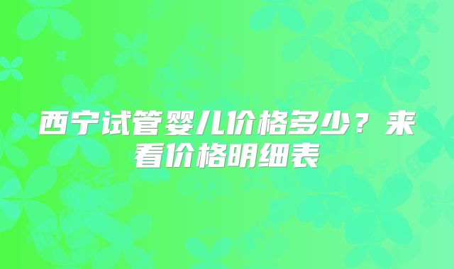 西宁试管婴儿价格多少?来看价格明细表