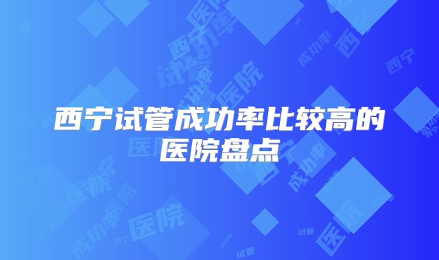 西宁试管成功率比较高的医院盘点