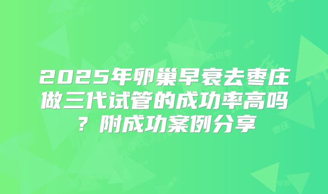 2025年卵巢早衰去枣庄做三代试管的成功率高吗?附成功案例分享