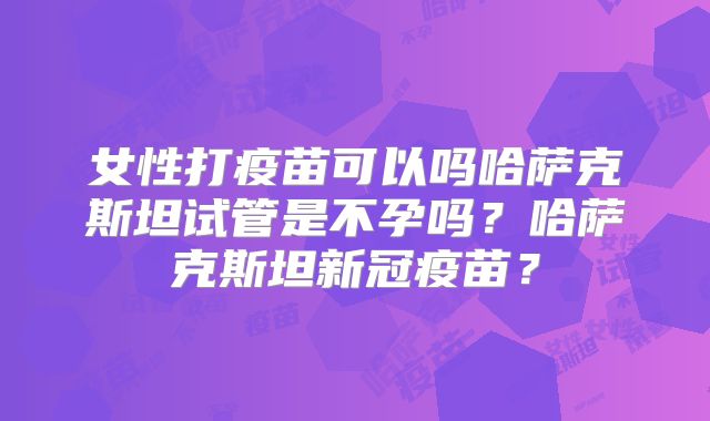 女性打疫苗可以吗哈萨克斯坦试管是不孕吗？哈萨克斯坦新冠疫苗？