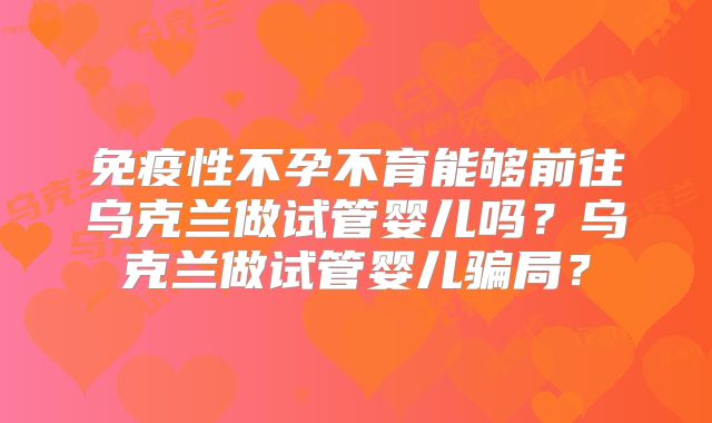 免疫性不孕不育能够前往乌克兰做试管婴儿吗?乌克兰做试管婴儿骗局?