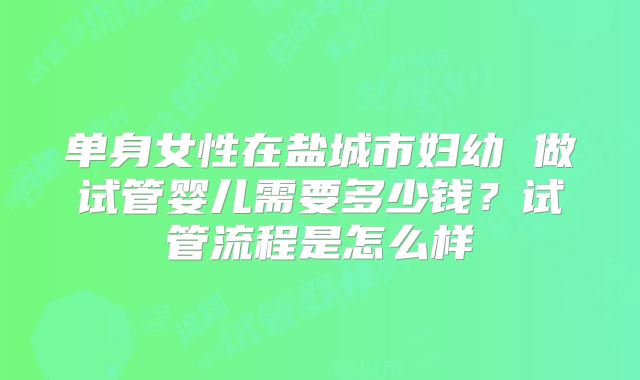 单身女性在盐城市妇幼 做试管婴儿需要多少钱?试管流程是怎么样