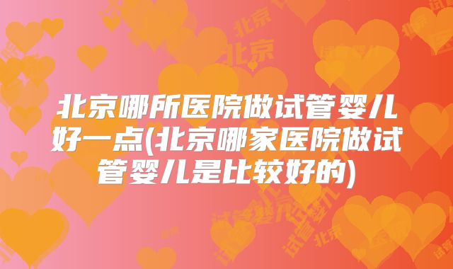 北京哪所医院做试管婴儿好一点(北京哪家医院做试管婴儿是比较好的)