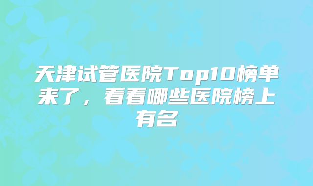 天津试管医院Top10榜单来了，看看哪些医院榜上有名