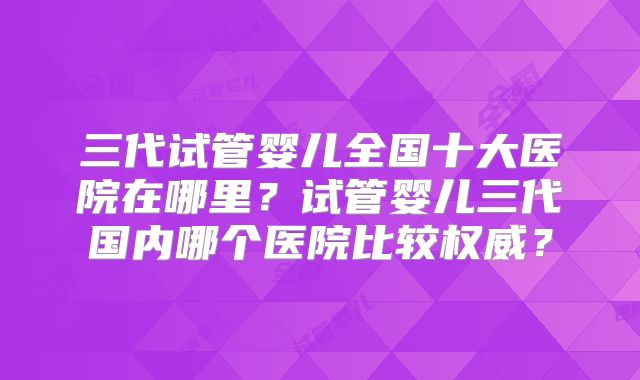 三代试管婴儿全国十大医院在哪里？试管婴儿三代国内哪个医院比较权威？