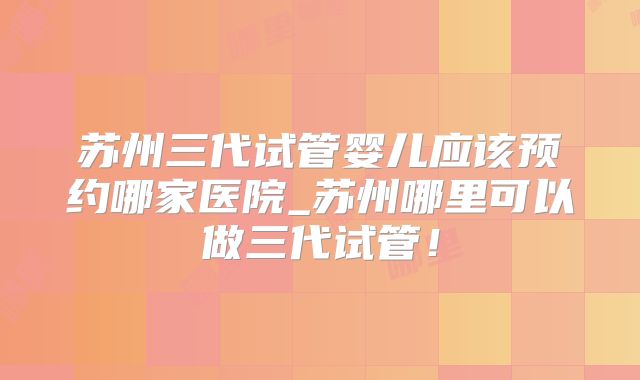 苏州三代试管婴儿应该预约哪家医院_苏州哪里可以做三代试管！