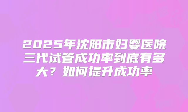 2025年沈阳市妇婴医院三代试管成功率到底有多大?如何提升成功率