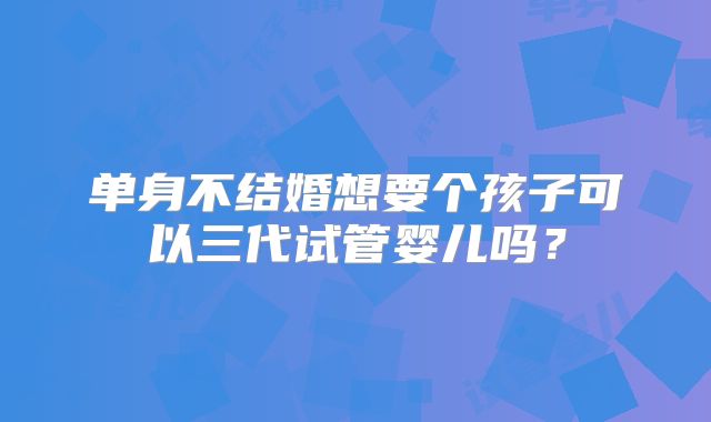 单身不结婚想要个孩子可以三代试管婴儿吗?