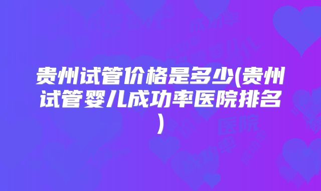 贵州试管价格是多少(贵州试管婴儿成功率医院排名)