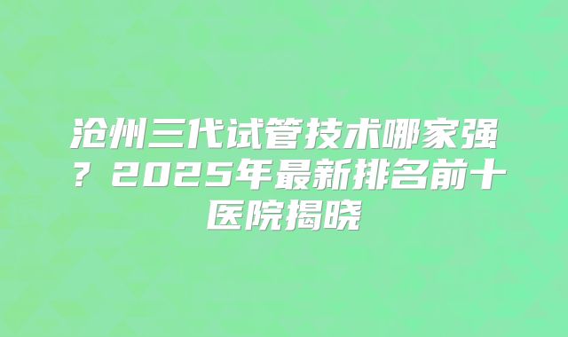 沧州三代试管技术哪家强?2025年最新排名前十医院揭晓