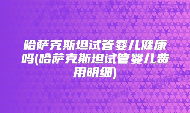 哈萨克斯坦试管婴儿健康吗(哈萨克斯坦试管婴儿费用明细)
