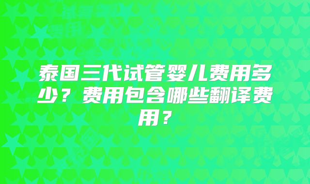 泰国三代试管婴儿费用多少？费用包含哪些翻译费用？