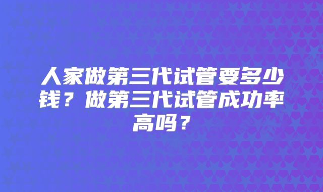 人家做第三代试管要多少钱?做第三代试管成功率高吗?