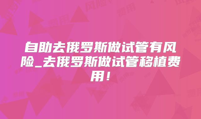 自助去俄罗斯做试管有风险_去俄罗斯做试管移植费用!