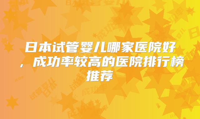 日本试管婴儿哪家医院好，成功率较高的医院排行榜推荐