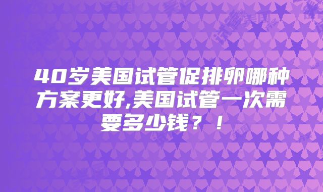 40岁美国试管促排卵哪种方案更好,美国试管一次需要多少钱？！