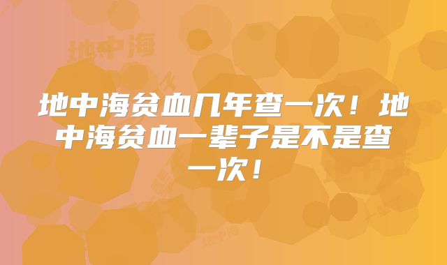 地中海贫血几年查一次!地中海贫血一辈子是不是查一次!