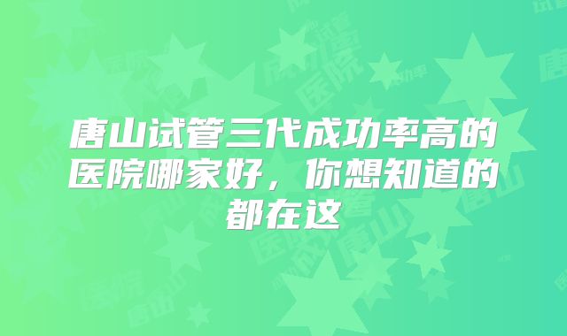 唐山试管三代成功率高的医院哪家好，你想知道的都在这
