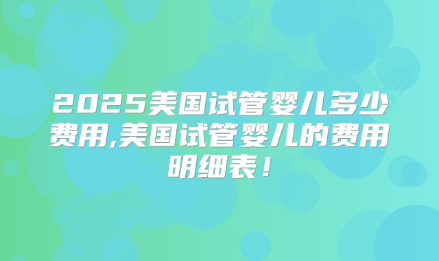 2025美国试管婴儿多少费用,美国试管婴儿的费用明细表!
