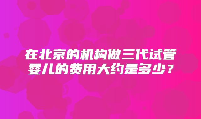 在北京的机构做三代试管婴儿的费用大约是多少？