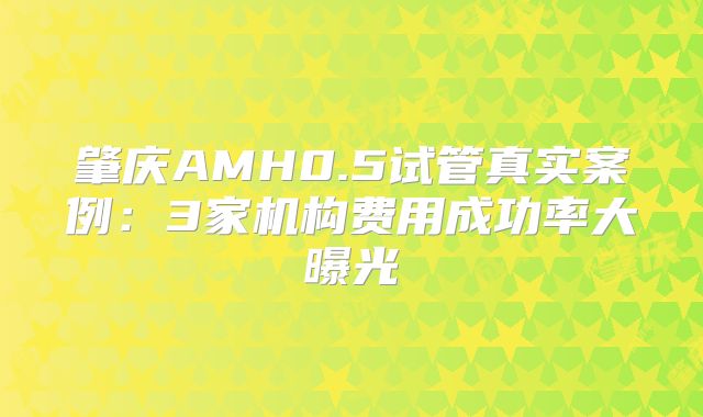 肇庆AMH0.5试管真实案例:3家机构费用成功率大曝光