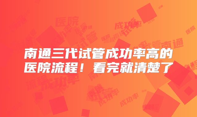 南通三代试管成功率高的医院流程！看完就清楚了