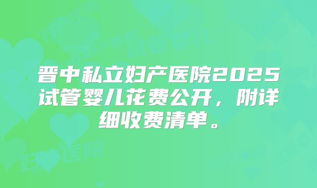 晋中私立妇产医院2025试管婴儿花费公开，附详细收费清单。