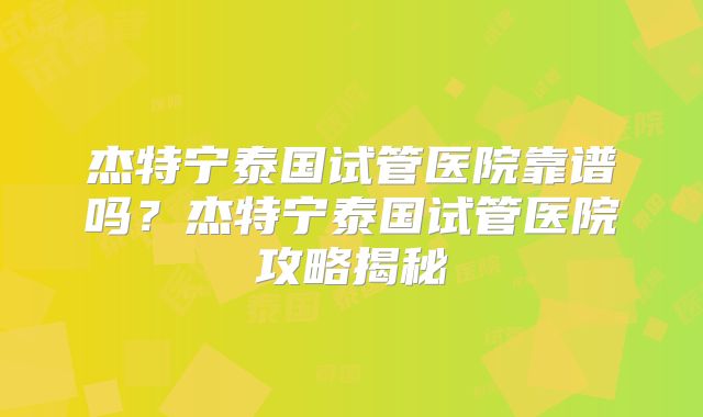 杰特宁泰国试管医院靠谱吗？杰特宁泰国试管医院攻略揭秘