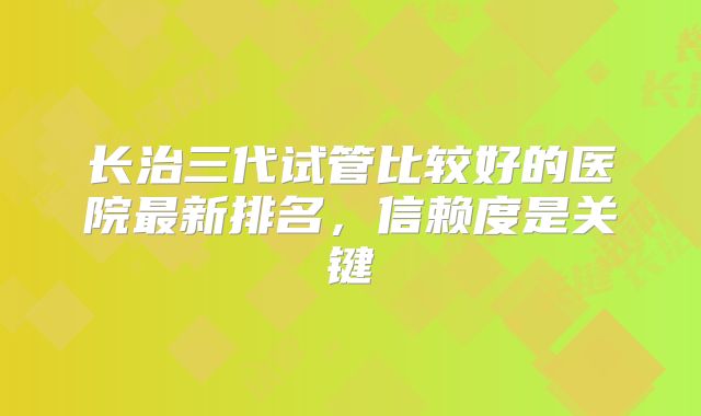长治三代试管比较好的医院最新排名,信赖度是关键