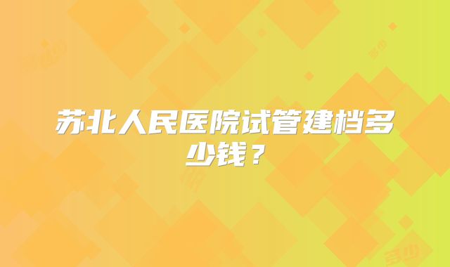 苏北人民医院试管建档多少钱？