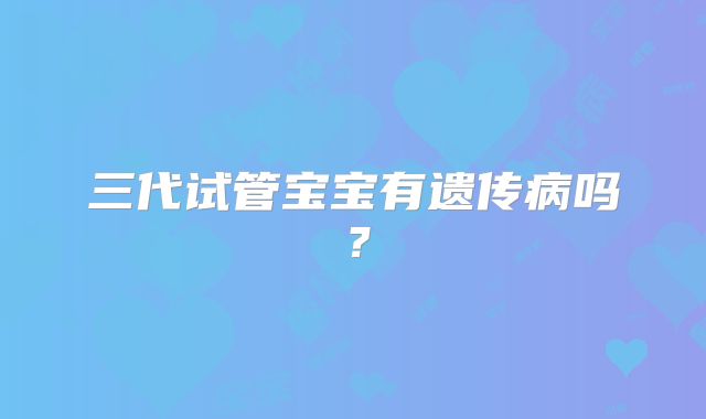 三代试管宝宝有遗传病吗？