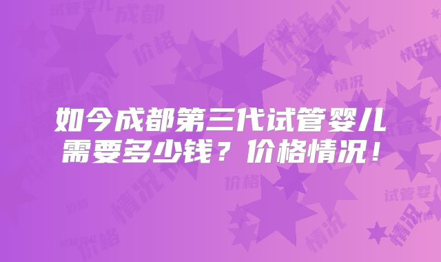 如今成都第三代试管婴儿需要多少钱?价格情况!