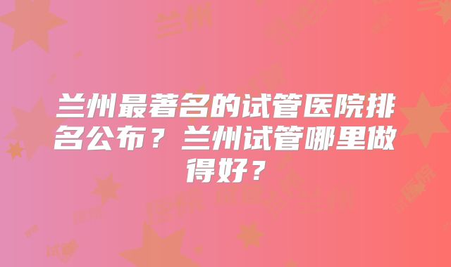 兰州最著名的试管医院排名公布？兰州试管哪里做得好？