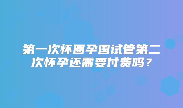 第一次怀圆孕国试管第二次怀孕还需要付费吗？