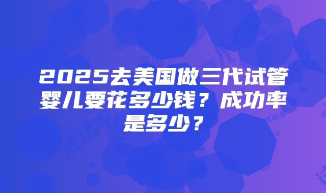 2025去美国做三代试管婴儿要花多少钱？成功率是多少？