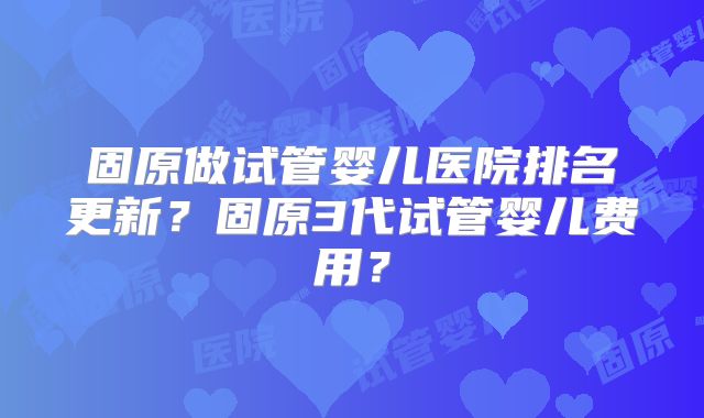 固原做试管婴儿医院排名更新？固原3代试管婴儿费用？