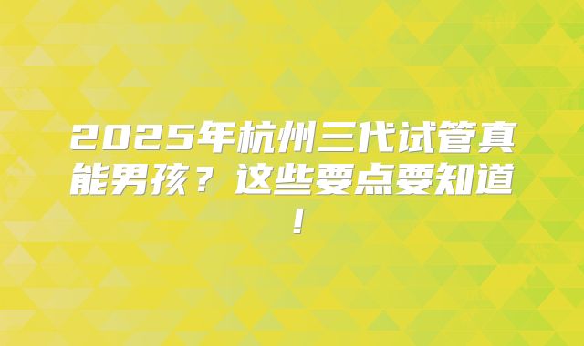 2025年杭州三代试管真能男孩？这些要点要知道！