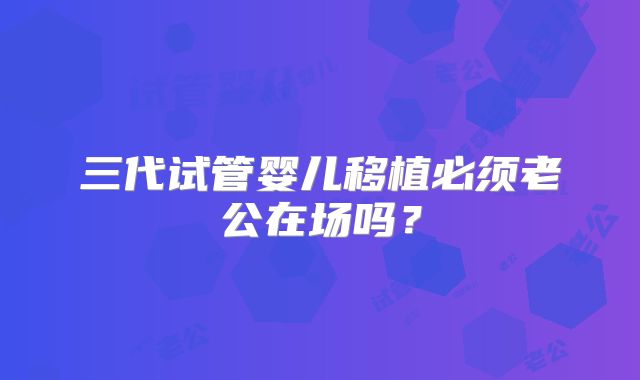 三代试管婴儿移植必须老公在场吗？
