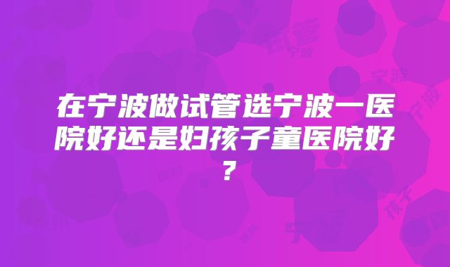 在宁波做试管选宁波一医院好还是妇孩子童医院好?