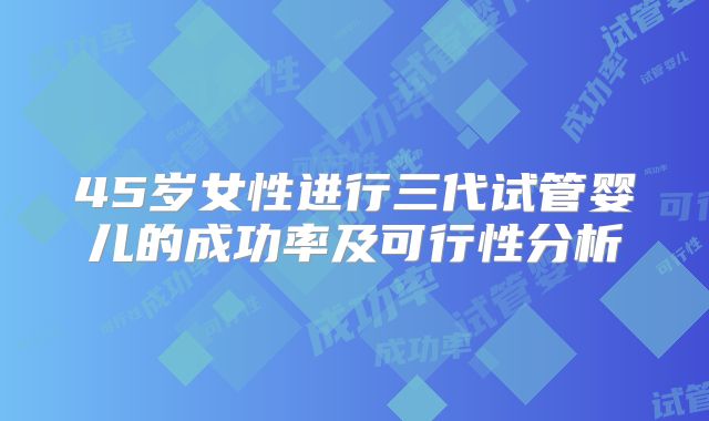 45岁女性进行三代试管婴儿的成功率及可行性分析